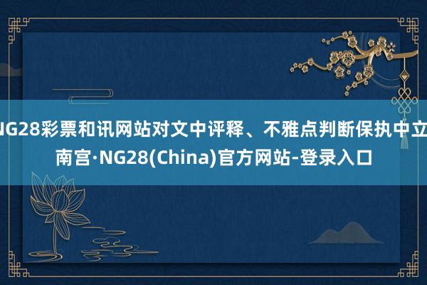 NG28彩票和讯网站对文中评释、不雅点判断保执中立-南宫·NG28(China)官方网站-登录入口
