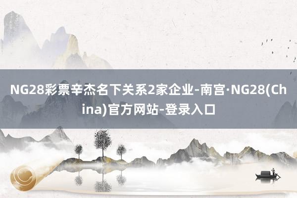NG28彩票辛杰名下关系2家企业-南宫·NG28(China)官方网站-登录入口