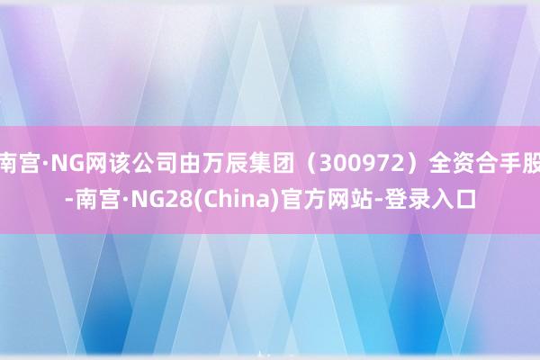 南宫·NG网该公司由万辰集团（300972）全资合手股-南宫·NG28(China)官方网站-登录入口