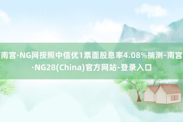 南宫·NG网按照中信优1票面股息率4.08%揣测-南宫·NG28(China)官方网站-登录入口