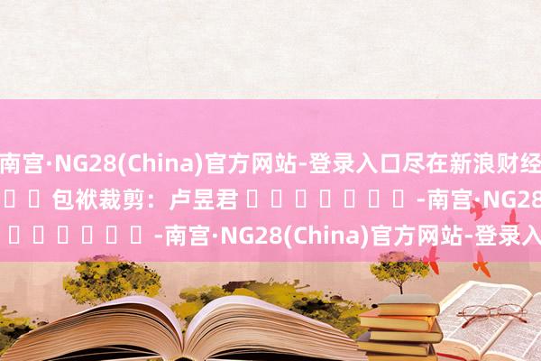 南宫·NG28(China)官方网站-登录入口尽在新浪财经APP 包袱裁剪:卢昱君 -南宫·NG28(China)官方网站-登录入口