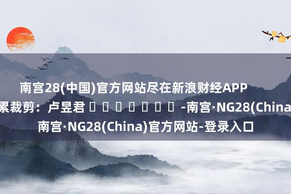 南宫28(中国)官方网站尽在新浪财经APP            						拖累裁剪：卢昱君 							-南宫·NG28(China)官方网站-登录入口