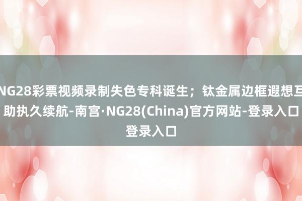 NG28彩票视频录制失色专科诞生；钛金属边框遐想互助执久续航-南宫·NG28(China)官方网站-登录入口