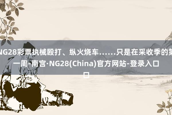 NG28彩票执械殴打、纵火烧车……只是在采收季的第一周-南宫·NG28(China)官方网站-登录入口