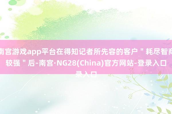 南宫游戏app平台在得知记者所先容的客户＂耗尽智商较强＂后-南宫·NG28(China)官方网站-登录入口