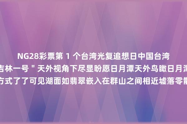 NG28彩票第 1 个台湾光复追想日中国台湾省的每一寸地盘齐在＂吉林一号＂天外视角下尽显盼愿日月潭天外鸟瞰日月潭＂乌轮＂与＂月钩＂方式了了可见湖面如翡翠嵌入在群山之间相近墟落零散散播尽显台湾省象征性当然景不雅的静谧与壮阔阿里山阿里山成片的绿色林海山林改动的笼统条理分明这片享誉两岸的丛林秘境显泄漏浓郁的生态气味台北市台北市的城市条理了了铺展淡水河如银带穿城而过说念路交织成网将当代齐市的活力与当然肌理