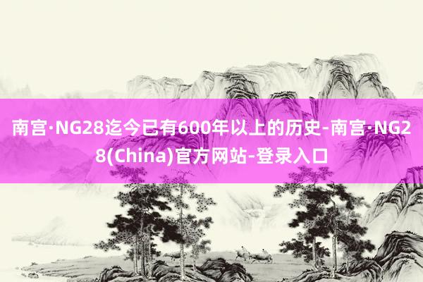 南宫·NG28迄今已有600年以上的历史-南宫·NG28(China)官方网站-登录入口