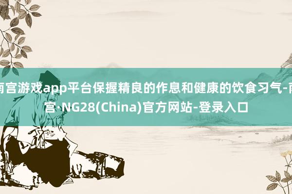 南宫游戏app平台保握精良的作息和健康的饮食习气-南宫·NG28(China)官方网站-登录入口