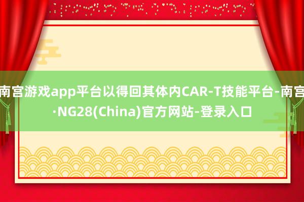 南宫游戏app平台以得回其体内CAR-T技能平台-南宫·NG28(China)官方网站-登录入口