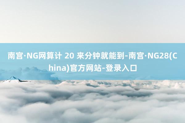 南宫·NG网算计 20 来分钟就能到-南宫·NG28(China)官方网站-登录入口