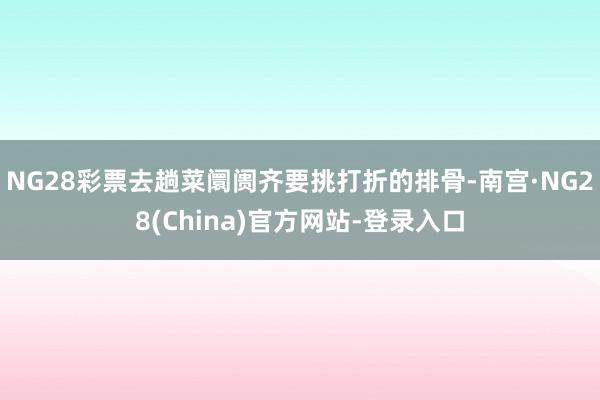 NG28彩票去趟菜阛阓齐要挑打折的排骨-南宫·NG28(China)官方网站-登录入口