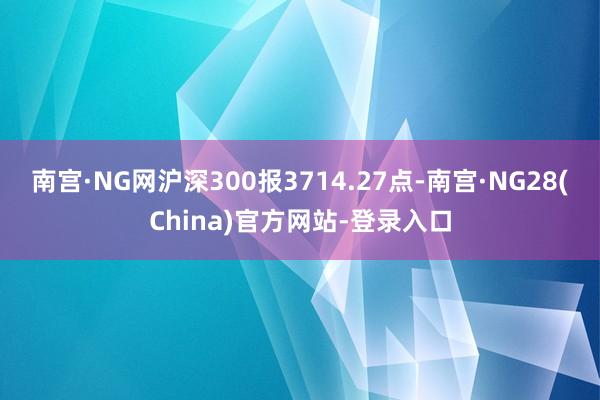 南宫·NG网沪深300报3714.27点-南宫·NG28(China)官方网站-登录入口