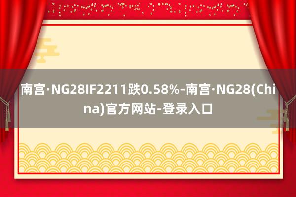 南宫·NG28IF2211跌0.58%-南宫·NG28(China)官方网站-登录入口