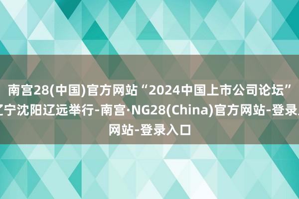 南宫28(中国)官方网站“2024中国上市公司论坛”在辽宁沈阳辽远举行-南宫·NG28(China)官方网站-登录入口