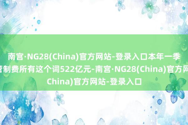 南宫·NG28(China)官方网站-登录入口本年一季度上市券商管制费所有这个词522亿元-南宫·NG28(China)官方网站-登录入口