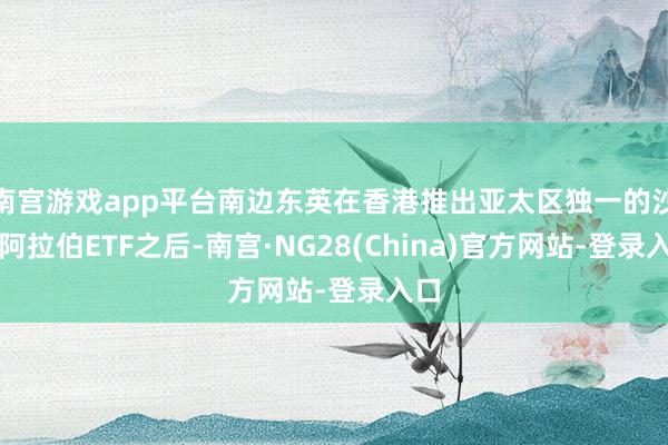 南宫游戏app平台南边东英在香港推出亚太区独一的沙特阿拉伯ETF之后-南宫·NG28(China)官方网站-登录入口
