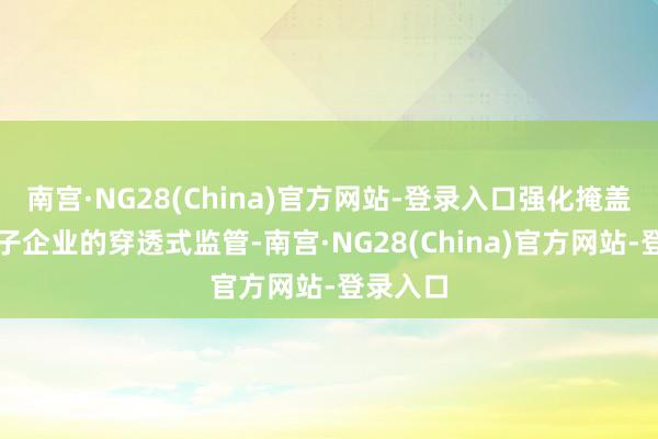 南宫·NG28(China)官方网站-登录入口强化掩盖全级次子企业的穿透式监管-南宫·NG28(China)官方网站-登录入口