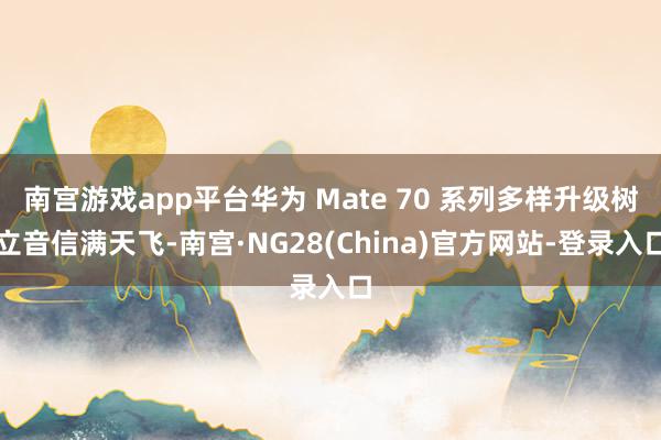 南宫游戏app平台华为 Mate 70 系列多样升级树立音信满天飞-南宫·NG28(China)官方网站-登录入口