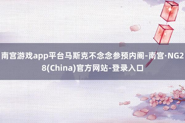 南宫游戏app平台马斯克不念念参预内阁-南宫·NG28(China)官方网站-登录入口