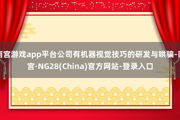南宫游戏app平台公司有机器视觉技巧的研发与哄骗-南宫·NG28(China)官方网站-登录入口
