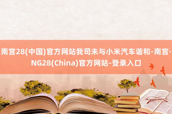 南宫28(中国)官方网站我司未与小米汽车谐和-南宫·NG28(China)官方网站-登录入口