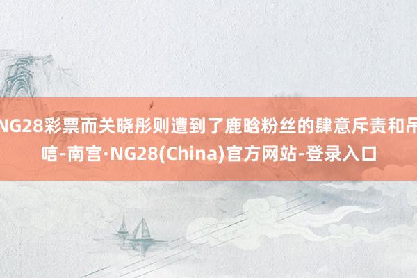 NG28彩票而关晓彤则遭到了鹿晗粉丝的肆意斥责和吊唁-南宫·NG28(China)官方网站-登录入口