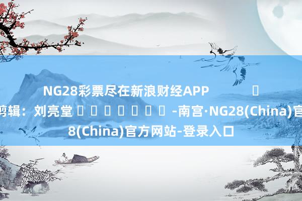 NG28彩票尽在新浪财经APP            						包袱剪辑：刘亮堂 							-南宫·NG28(China)官方网站-登录入口