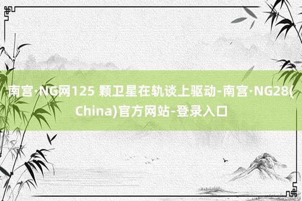 南宫·NG网125 颗卫星在轨谈上驱动-南宫·NG28(China)官方网站-登录入口