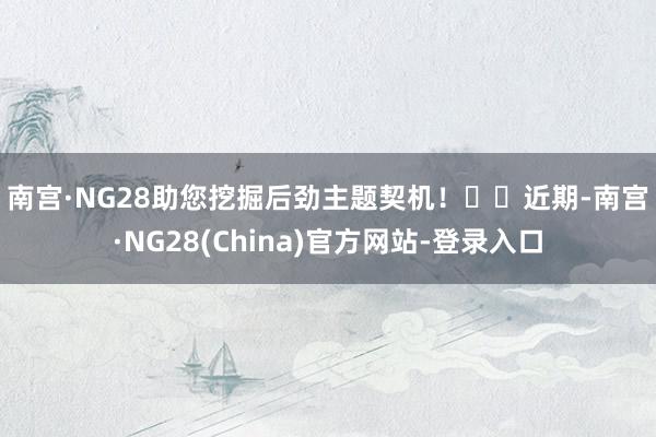 南宫·NG28助您挖掘后劲主题契机！		　　近期-南宫·NG28(China)官方网站-登录入口