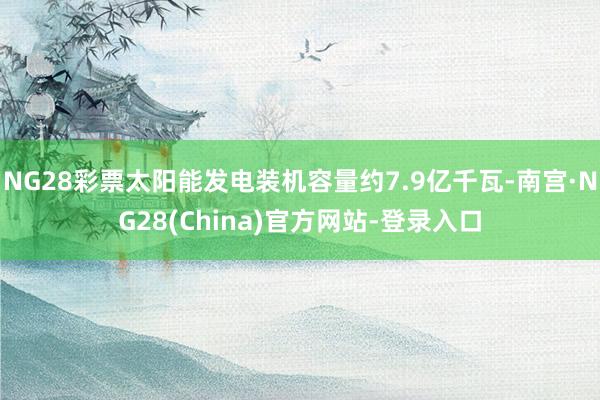 NG28彩票太阳能发电装机容量约7.9亿千瓦-南宫·NG28(China)官方网站-登录入口