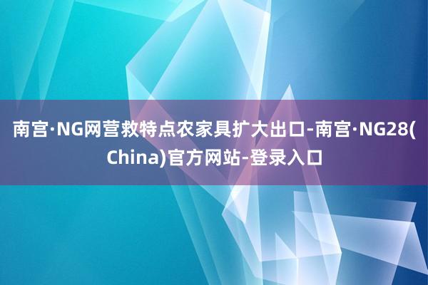南宫·NG网营救特点农家具扩大出口-南宫·NG28(China)官方网站-登录入口