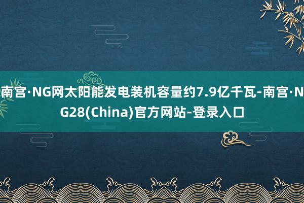 南宫·NG网太阳能发电装机容量约7.9亿千瓦-南宫·NG28(China)官方网站-登录入口