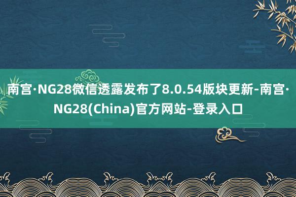 南宫·NG28微信透露发布了8.0.54版块更新-南宫·NG28(China)官方网站-登录入口