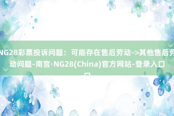 NG28彩票投诉问题：可能存在售后劳动->其他售后劳动问题-南宫·NG28(China)官方网站-登录入口