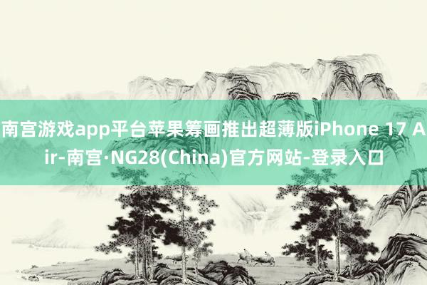 南宫游戏app平台苹果筹画推出超薄版iPhone 17 Air-南宫·NG28(China)官方网站-登录入口