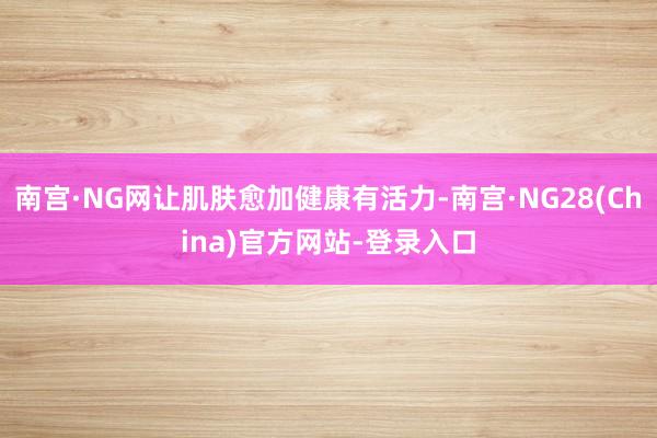南宫·NG网让肌肤愈加健康有活力-南宫·NG28(China)官方网站-登录入口