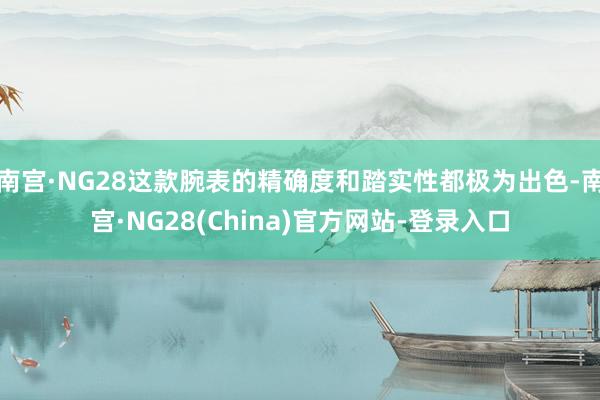 南宫·NG28这款腕表的精确度和踏实性都极为出色-南宫·NG28(China)官方网站-登录入口