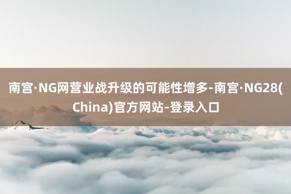 南宫·NG网营业战升级的可能性增多-南宫·NG28(China)官方网站-登录入口