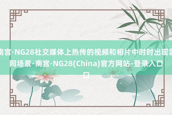 南宫·NG28社交媒体上热传的视频和相片中时时出现雷同场景-南宫·NG28(China)官方网站-登录入口