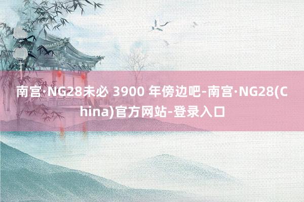 南宫·NG28未必 3900 年傍边吧-南宫·NG28(China)官方网站-登录入口