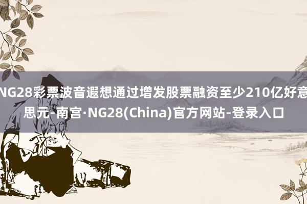 NG28彩票波音遐想通过增发股票融资至少210亿好意思元-南宫·NG28(China)官方网站-登录入口