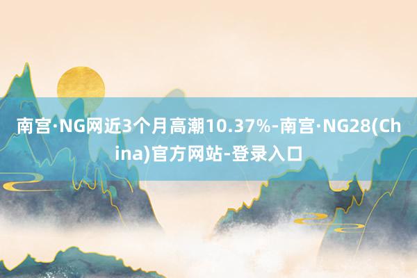 南宫·NG网近3个月高潮10.37%-南宫·NG28(China)官方网站-登录入口
