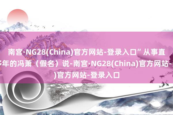 南宫·NG28(China)官方网站-登录入口”从事直播行业多年的冯萧(假名)说-南宫·NG28(China)官方网站-登录入口