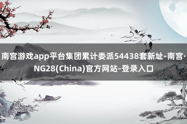 南宫游戏app平台集团累计委派54438套新址-南宫·NG28(China)官方网站-登录入口