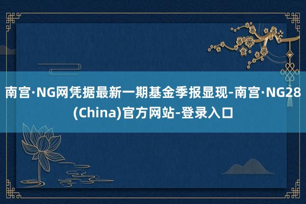 南宫·NG网凭据最新一期基金季报显现-南宫·NG28(China)官方网站-登录入口