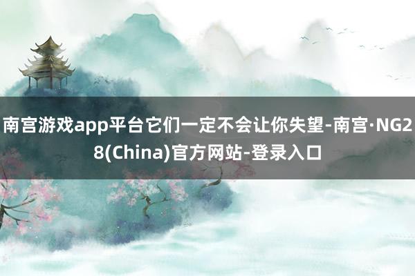 南宫游戏app平台它们一定不会让你失望-南宫·NG28(China)官方网站-登录入口