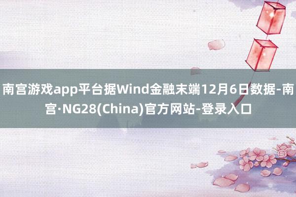 南宫游戏app平台据Wind金融末端12月6日数据-南宫·NG28(China)官方网站-登录入口
