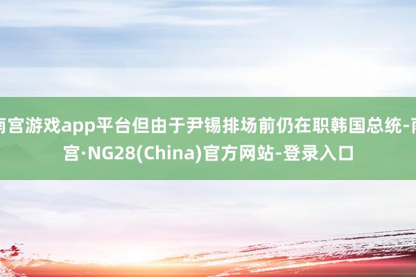 南宫游戏app平台但由于尹锡排场前仍在职韩国总统-南宫·NG28(China)官方网站-登录入口