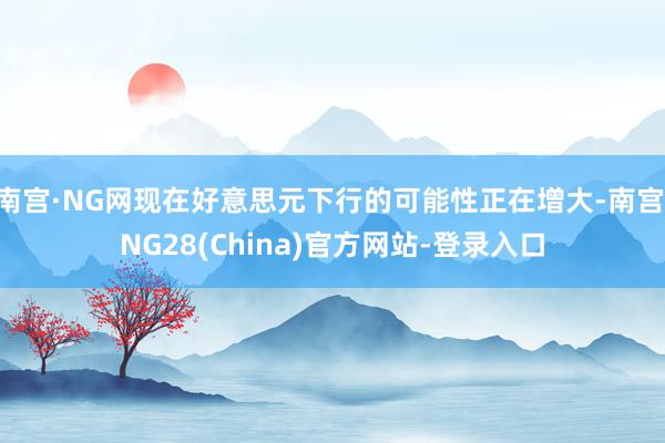 南宫·NG网现在好意思元下行的可能性正在增大-南宫·NG28(China)官方网站-登录入口
