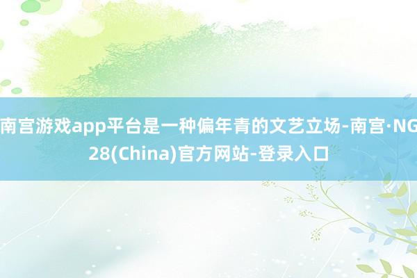 南宫游戏app平台是一种偏年青的文艺立场-南宫·NG28(China)官方网站-登录入口